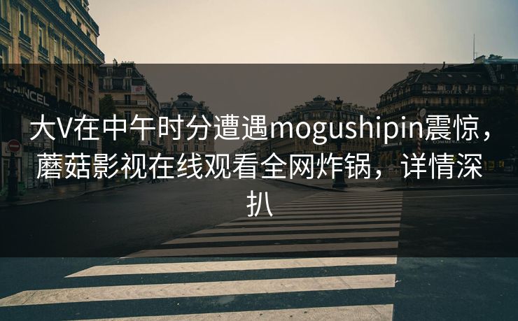 大V在中午时分遭遇mogushipin震惊，蘑菇影视在线观看全网炸锅，详情深扒