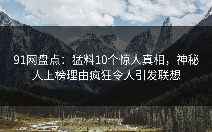 91网盘点：猛料10个惊人真相，神秘人上榜理由疯狂令人引发联想