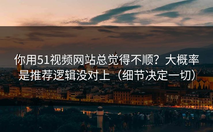 你用51视频网站总觉得不顺？大概率是推荐逻辑没对上（细节决定一切）