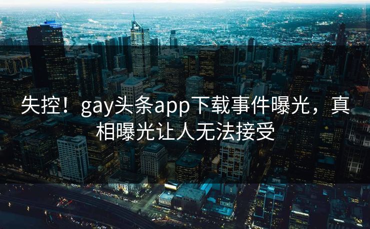 失控！gay头条app下载事件曝光，真相曝光让人无法接受