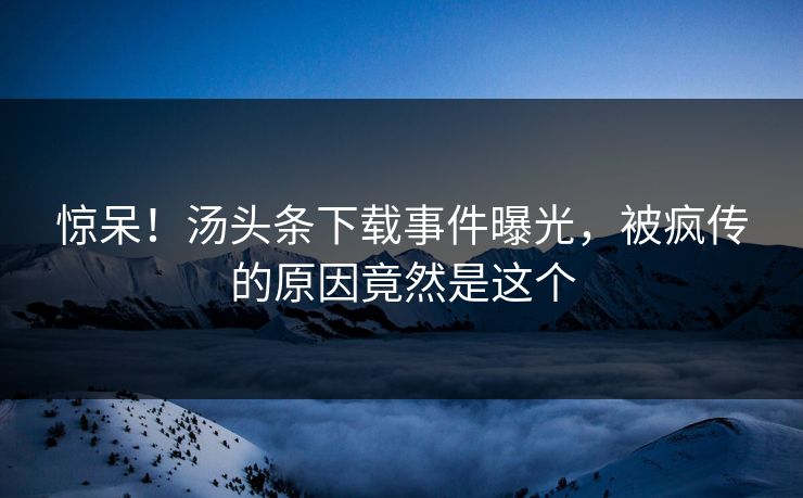 惊呆！汤头条下载事件曝光，被疯传的原因竟然是这个