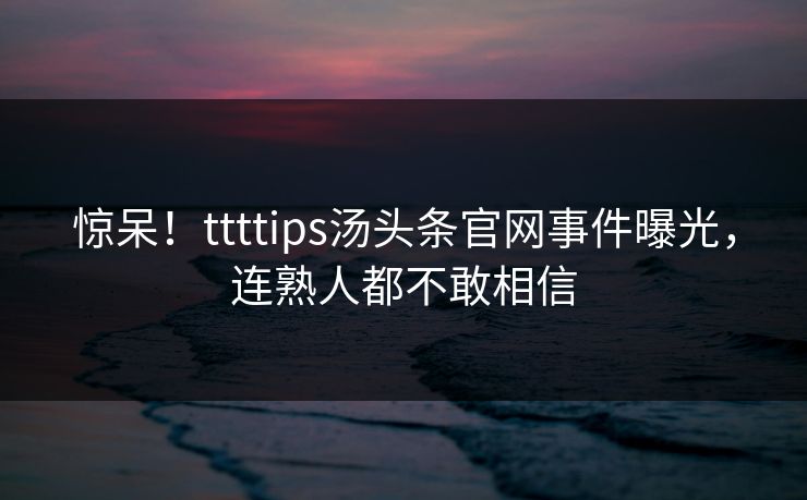 惊呆！ttttips汤头条官网事件曝光，连熟人都不敢相信
