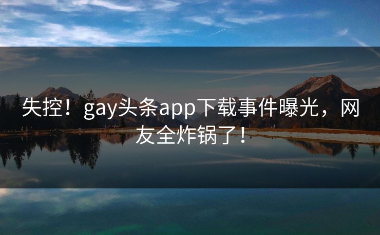 失控！gay头条app下载事件曝光，网友全炸锅了！