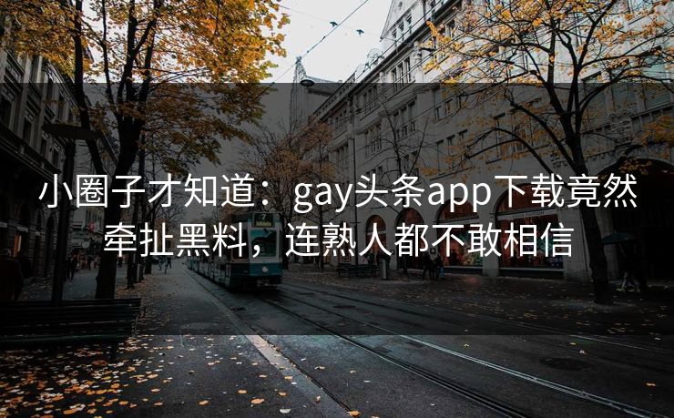 小圈子才知道：gay头条app下载竟然牵扯黑料，连熟人都不敢相信