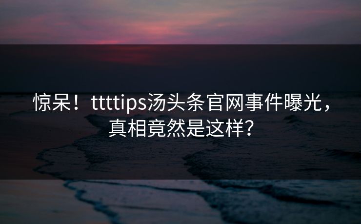 惊呆！ttttips汤头条官网事件曝光，真相竟然是这样？