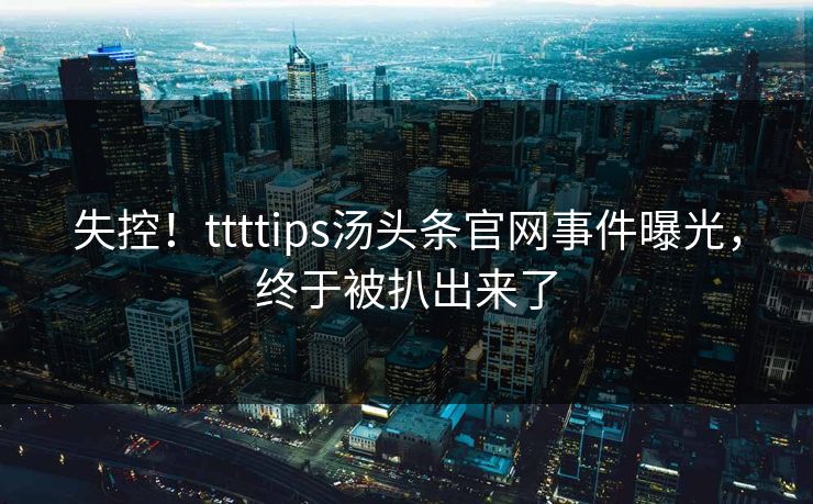 失控！ttttips汤头条官网事件曝光，终于被扒出来了