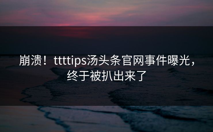 崩溃！ttttips汤头条官网事件曝光，终于被扒出来了