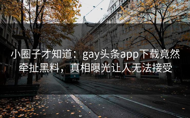 小圈子才知道：gay头条app下载竟然牵扯黑料，真相曝光让人无法接受