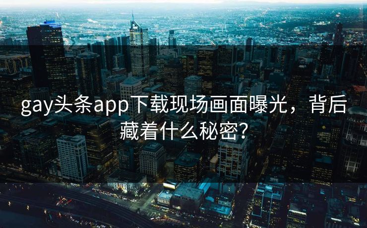 gay头条app下载现场画面曝光，背后藏着什么秘密？