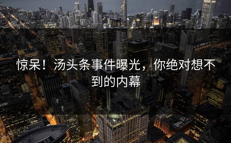 惊呆！汤头条事件曝光，你绝对想不到的内幕