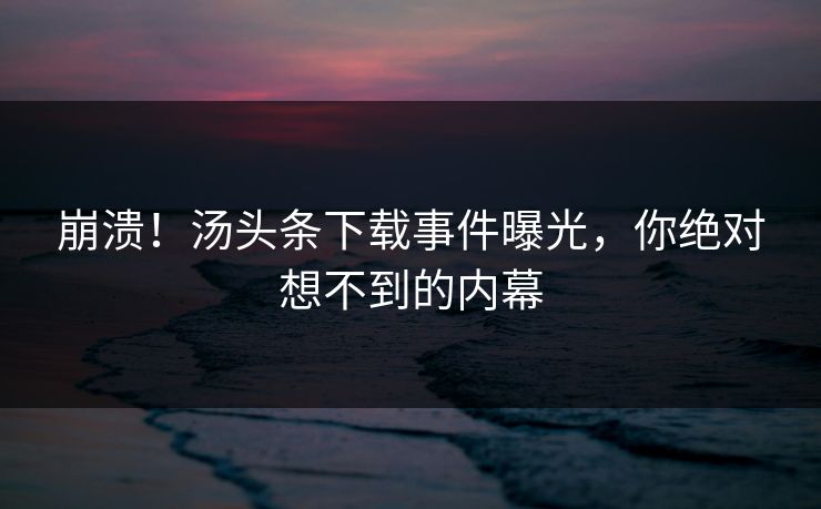 崩溃！汤头条下载事件曝光，你绝对想不到的内幕