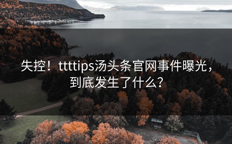 失控！ttttips汤头条官网事件曝光，到底发生了什么？