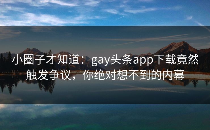小圈子才知道：gay头条app下载竟然触发争议，你绝对想不到的内幕