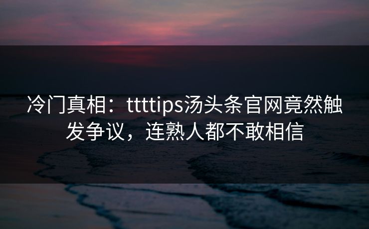 冷门真相：ttttips汤头条官网竟然触发争议，连熟人都不敢相信
