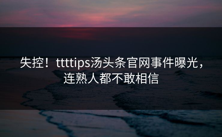 失控！ttttips汤头条官网事件曝光，连熟人都不敢相信