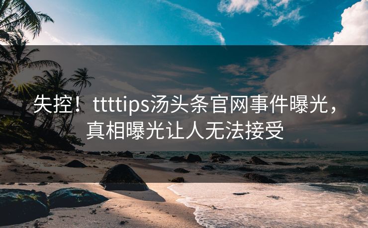 失控！ttttips汤头条官网事件曝光，真相曝光让人无法接受