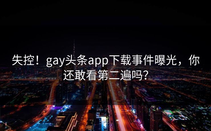 失控！gay头条app下载事件曝光，你还敢看第二遍吗？