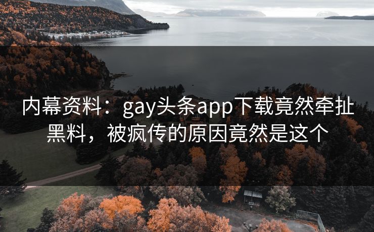 内幕资料：gay头条app下载竟然牵扯黑料，被疯传的原因竟然是这个