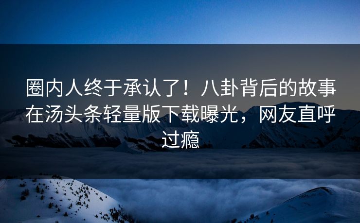 圈内人终于承认了！八卦背后的故事在汤头条轻量版下载曝光，网友直呼过瘾