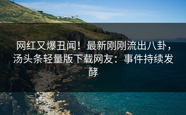 网红又爆丑闻！最新刚刚流出八卦，汤头条轻量版下载网友：事件持续发酵