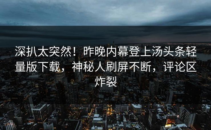深扒太突然！昨晚内幕登上汤头条轻量版下载，神秘人刷屏不断，评论区炸裂