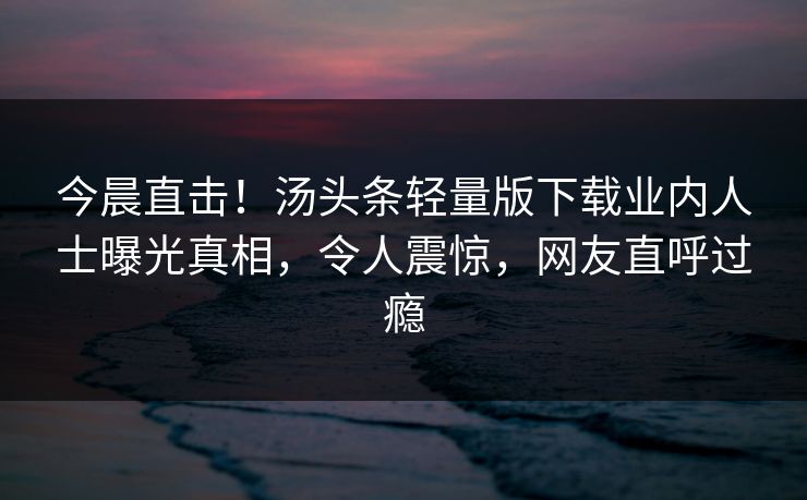 今晨直击！汤头条轻量版下载业内人士曝光真相，令人震惊，网友直呼过瘾