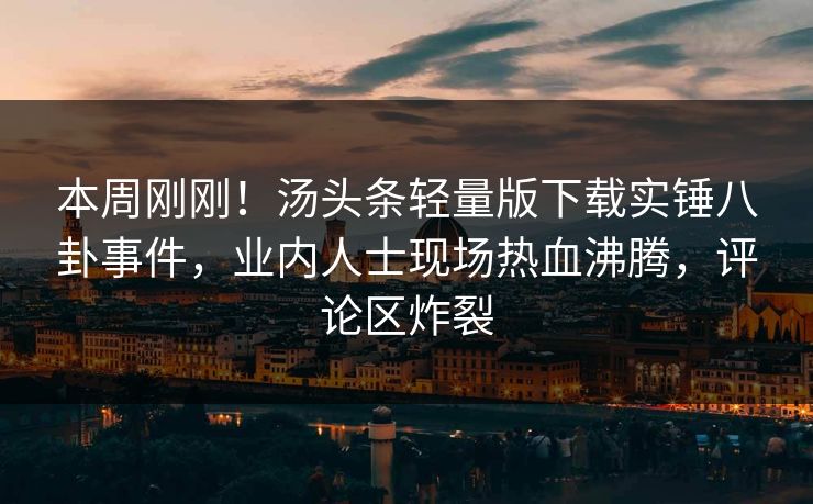本周刚刚！汤头条轻量版下载实锤八卦事件，业内人士现场热血沸腾，评论区炸裂