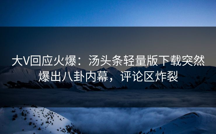 大V回应火爆：汤头条轻量版下载突然爆出八卦内幕，评论区炸裂