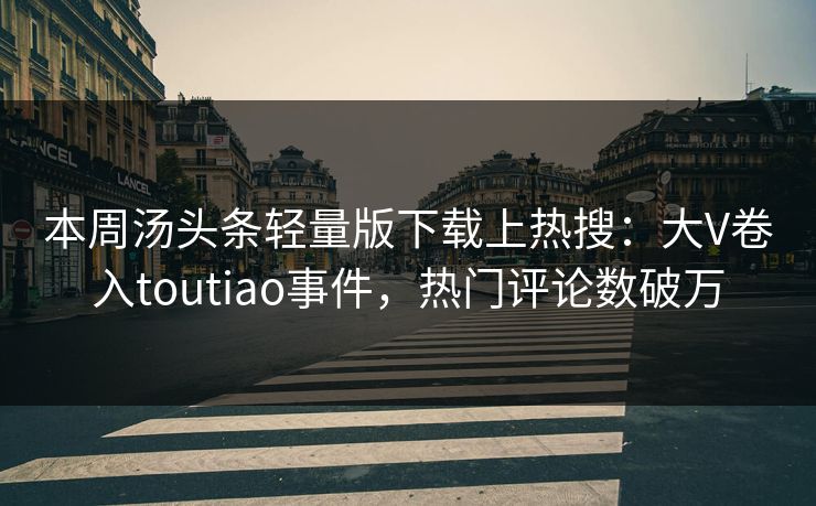 本周汤头条轻量版下载上热搜：大V卷入toutiao事件，热门评论数破万