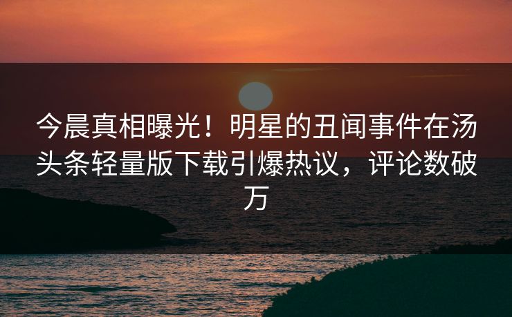 今晨真相曝光！明星的丑闻事件在汤头条轻量版下载引爆热议，评论数破万