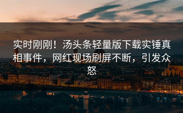 实时刚刚！汤头条轻量版下载实锤真相事件，网红现场刷屏不断，引发众怒