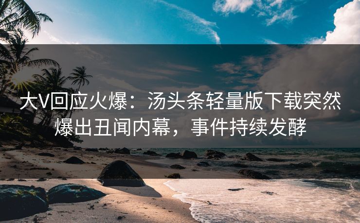 大V回应火爆：汤头条轻量版下载突然爆出丑闻内幕，事件持续发酵