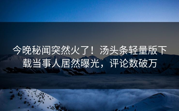 今晚秘闻突然火了！汤头条轻量版下载当事人居然曝光，评论数破万
