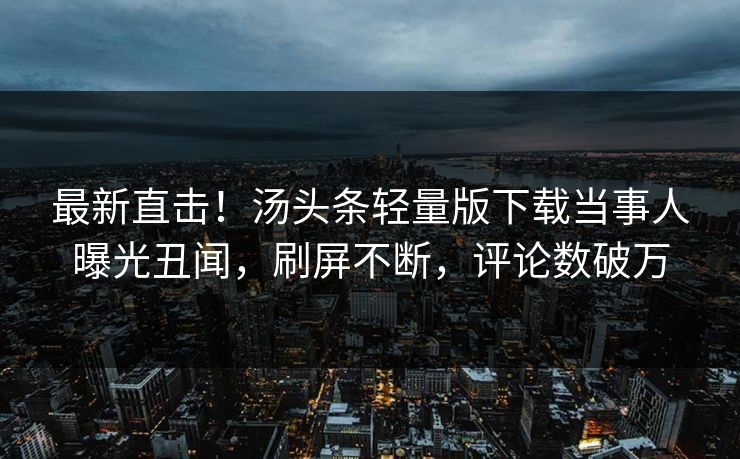 最新直击！汤头条轻量版下载当事人曝光丑闻，刷屏不断，评论数破万
