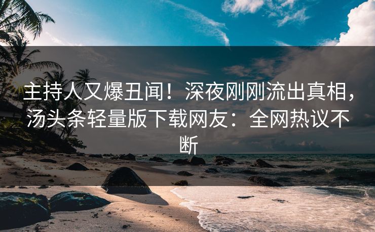主持人又爆丑闻！深夜刚刚流出真相，汤头条轻量版下载网友：全网热议不断