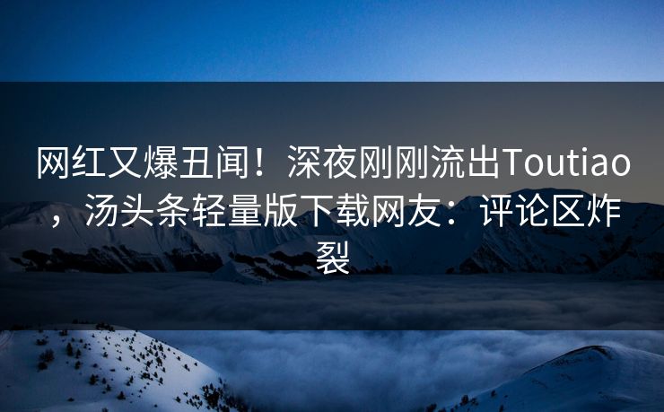 网红又爆丑闻！深夜刚刚流出Toutiao，汤头条轻量版下载网友：评论区炸裂