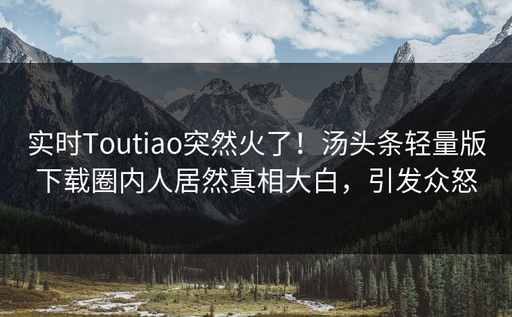 实时Toutiao突然火了！汤头条轻量版下载圈内人居然真相大白，引发众怒