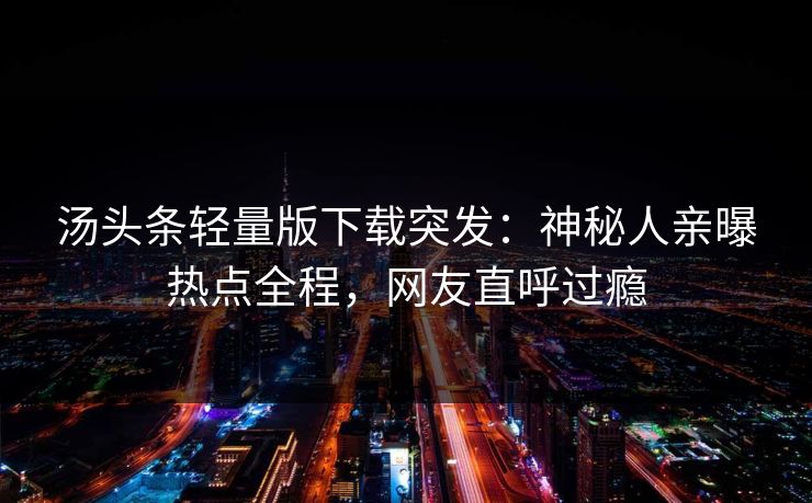 汤头条轻量版下载突发：神秘人亲曝热点全程，网友直呼过瘾