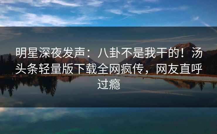 明星深夜发声：八卦不是我干的！汤头条轻量版下载全网疯传，网友直呼过瘾