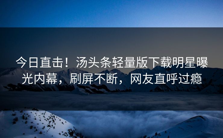 今日直击！汤头条轻量版下载明星曝光内幕，刷屏不断，网友直呼过瘾
