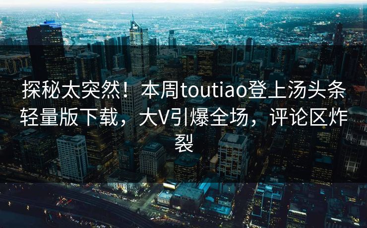 探秘太突然!本周toutiao登上汤头条轻量版下载,大V引爆全场,评论区炸裂