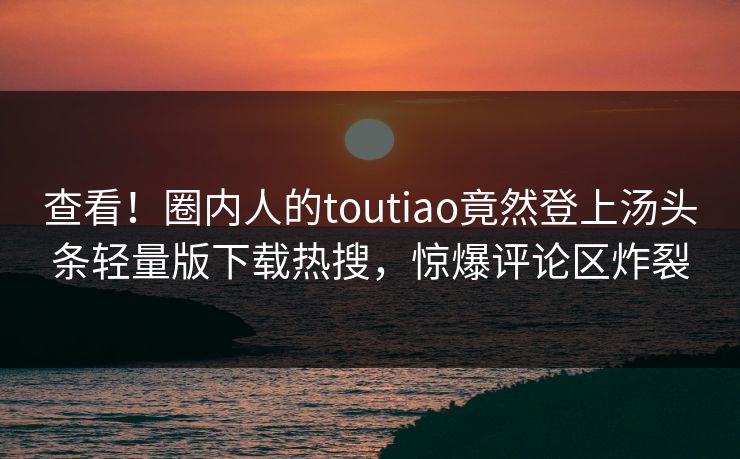 查看！圈内人的toutiao竟然登上汤头条轻量版下载热搜，惊爆评论区炸裂