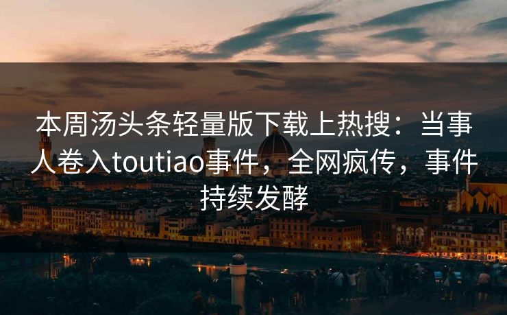 本周汤头条轻量版下载上热搜：当事人卷入toutiao事件，全网疯传，事件持续发酵