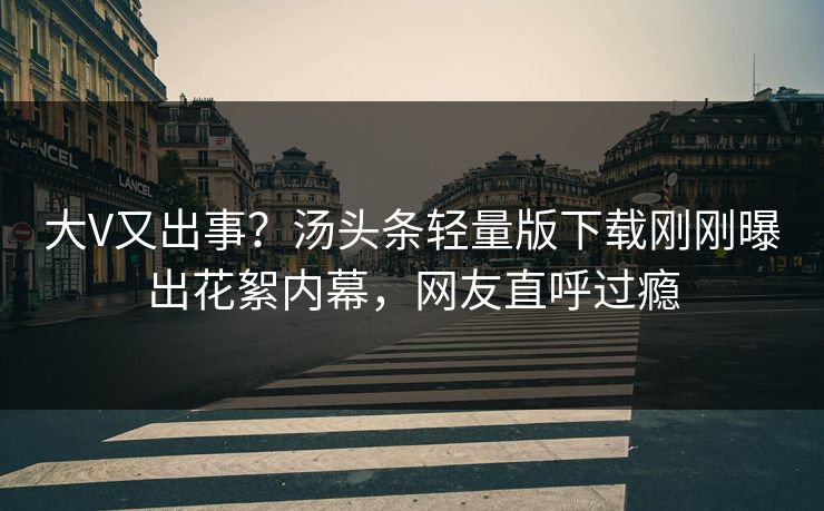 大V又出事？汤头条轻量版下载刚刚曝出花絮内幕，网友直呼过瘾