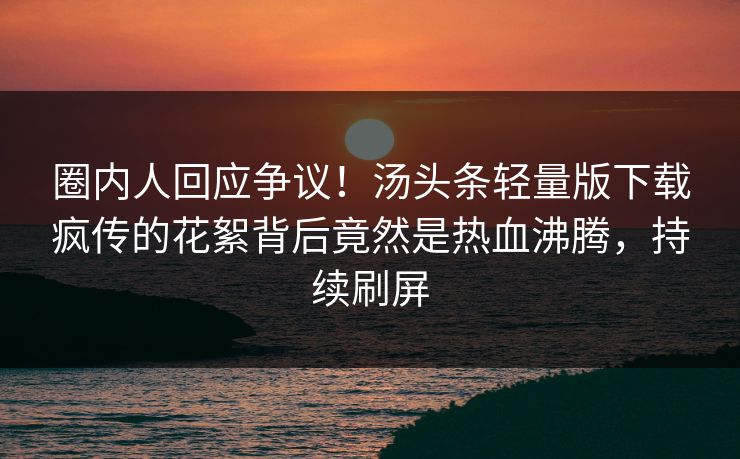 圈内人回应争议！汤头条轻量版下载疯传的花絮背后竟然是热血沸腾，持续刷屏