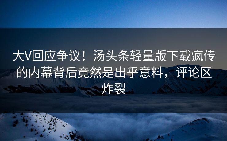 大V回应争议！汤头条轻量版下载疯传的内幕背后竟然是出乎意料，评论区炸裂