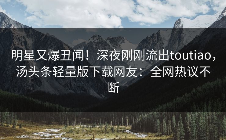 明星又爆丑闻！深夜刚刚流出toutiao，汤头条轻量版下载网友：全网热议不断