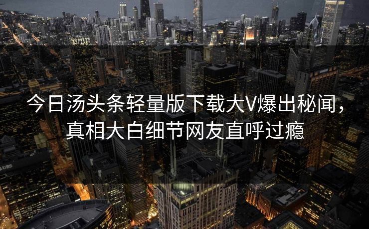今日汤头条轻量版下载大V爆出秘闻，真相大白细节网友直呼过瘾