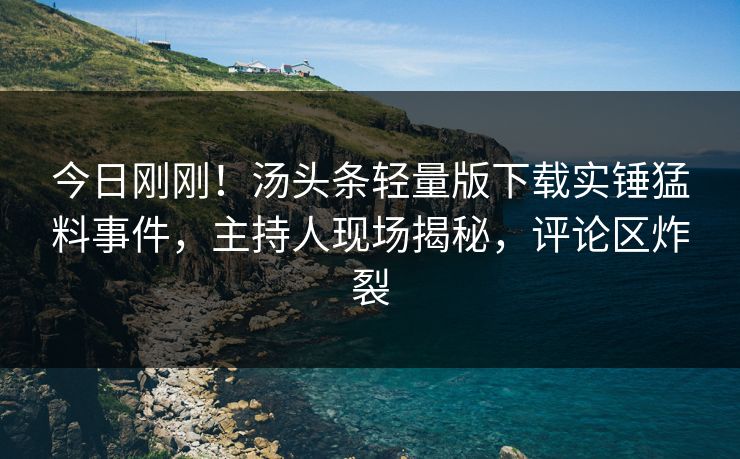 今日刚刚！汤头条轻量版下载实锤猛料事件，主持人现场揭秘，评论区炸裂