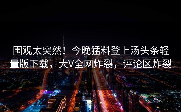 围观太突然！今晚猛料登上汤头条轻量版下载，大V全网炸裂，评论区炸裂